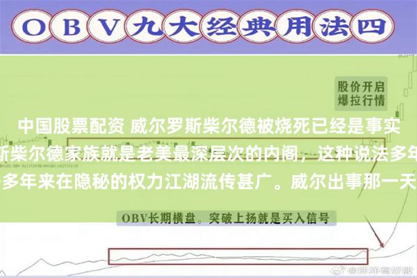 中国股票配资 威尔罗斯柴尔德被烧死已经是事实。具体是不是阴谋，罗斯柴尔德家族就是老美最深层次的内阁，这种说法多年来在隐秘的权力江湖流传甚广。威尔出事那一天，其位于城郊的古朴宅