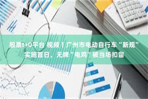 股票t+0平台 视频丨广州市电动自行车“新规”实施首日，无牌“电鸡”被当场扣留