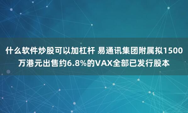 什么软件炒股可以加杠杆 易通讯集团附属拟1500万港元出售约6.8%的VAX全部已发行股本