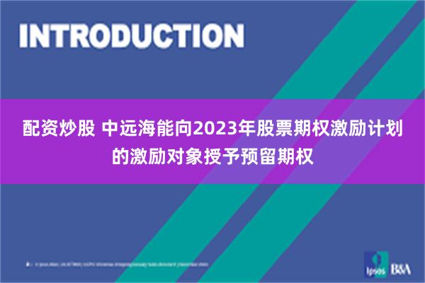 配资炒股 中远海能向2023年股票期权激励计划的激励对象授予预留期权