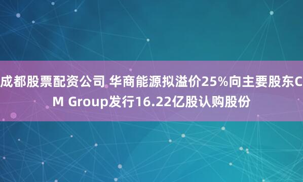 成都股票配资公司 华商能源拟溢价25%向主要股东CM Group发行16.22亿股认购股份