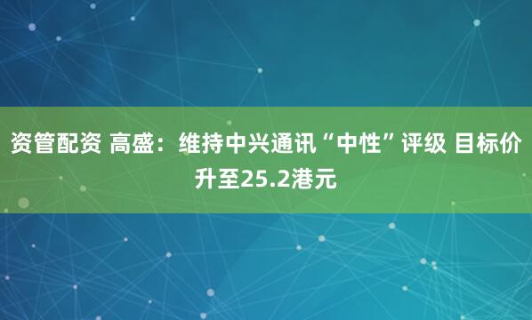 资管配资 高盛：维持中兴通讯“中性”评级 目标价升至25.2港元