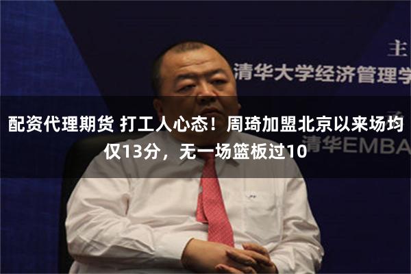 配资代理期货 打工人心态！周琦加盟北京以来场均仅13分，无一场篮板过10