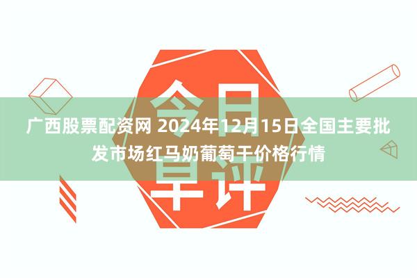 广西股票配资网 2024年12月15日全国主要批发市场红马奶葡萄干价格行情