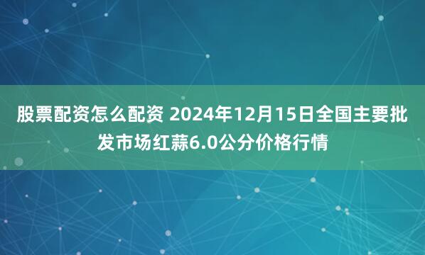 股票配资怎么配资 2024年12月15日全国主要批发市场红蒜6.0公分价格行情