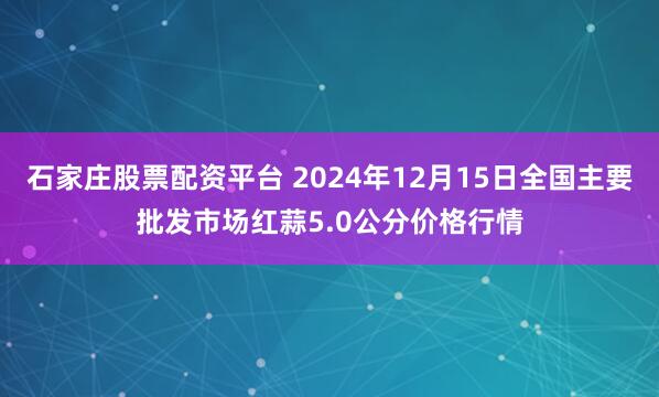 石家庄股票配资平台 2024年12月15日全国主要批发市场红蒜5.0公分价格行情