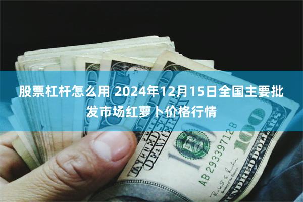 股票杠杆怎么用 2024年12月15日全国主要批发市场红萝卜价格行情