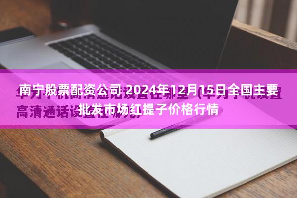 南宁股票配资公司 2024年12月15日全国主要批发市场红提子价格行情