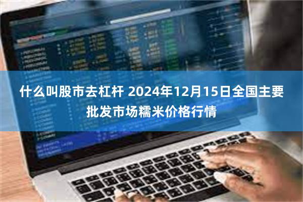 什么叫股市去杠杆 2024年12月15日全国主要批发市场糯米价格行情