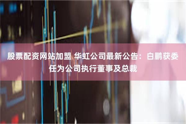 股票配资网站加盟 华虹公司最新公告：白鹏获委任为公司执行董事及总裁