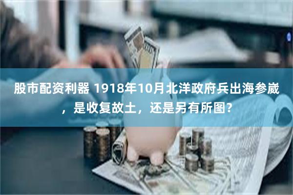 股市配资利器 1918年10月北洋政府兵出海参崴，是收复故土，还是另有所图？