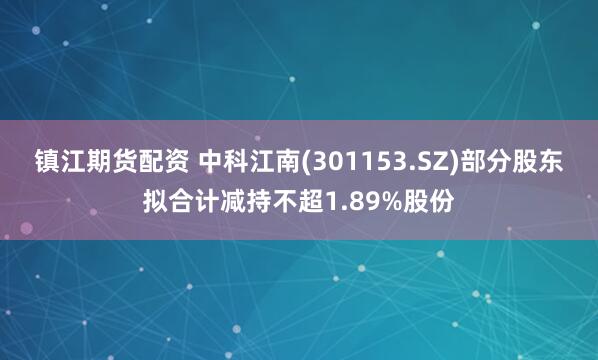 镇江期货配资 中科江南(301153.SZ)部分股东拟合计减持不超1.89%股份