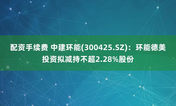 配资手续费 中建环能(300425.SZ)：环能德美投资拟减持不超2.28%股份