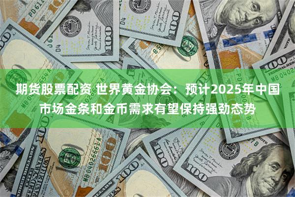 期货股票配资 世界黄金协会：预计2025年中国市场金条和金币需求有望保持强劲态势