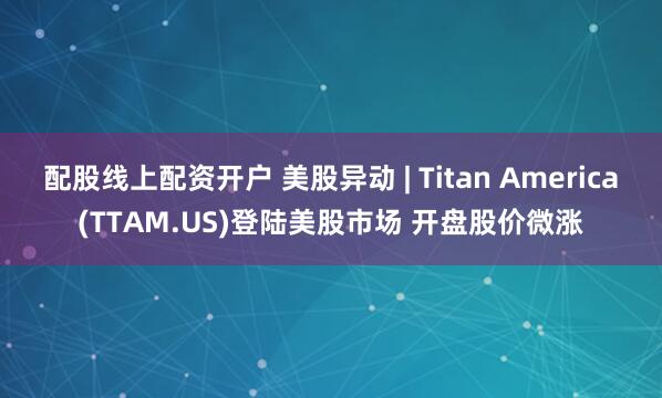 配股线上配资开户 美股异动 | Titan America(TTAM.US)登陆美股市场 开盘股价微涨