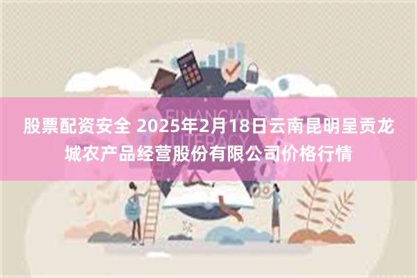 股票配资安全 2025年2月18日云南昆明呈贡龙城农产品经营股份有限公司价格行情