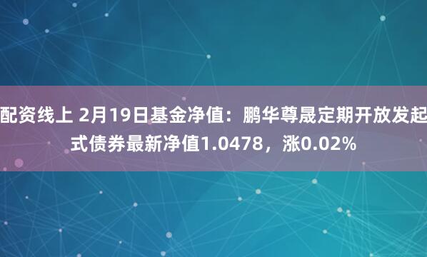 配资线上 2月19日基金净值：鹏华尊晟定期开放发起式债券最新净值1.0478，涨0.02%