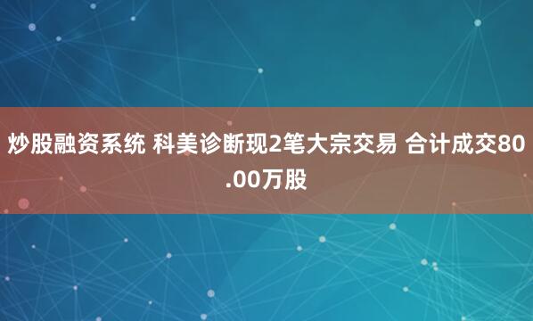 炒股融资系统 科美诊断现2笔大宗交易 合计成交80.00万股