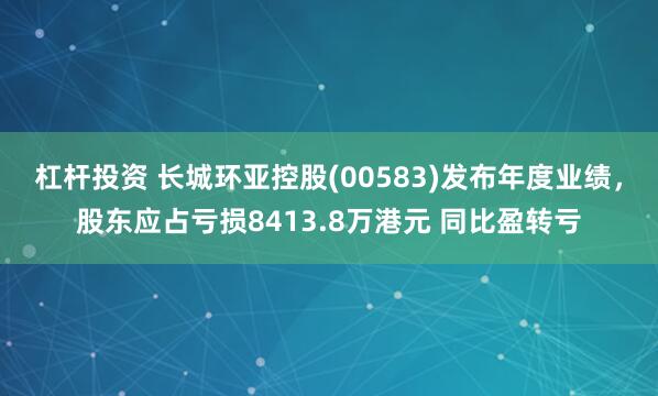 杠杆投资 长城环亚控股(00583)发布年度业绩，股东应占亏损8413.8万港元 同比盈转亏