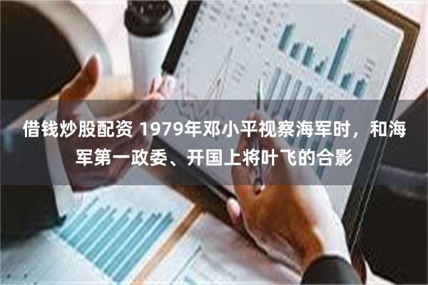 借钱炒股配资 1979年邓小平视察海军时，和海军第一政委、开国上将叶飞的合影