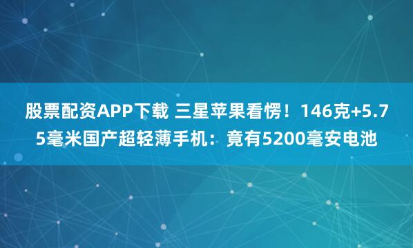 股票配资APP下载 三星苹果看愣！146克+5.75毫米国产超轻薄手机：竟有5200毫安电池