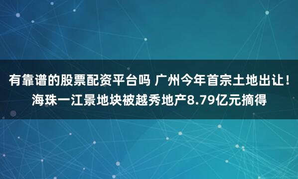 有靠谱的股票配资平台吗 广州今年首宗土地出让！海珠一江景地块被越秀地产8.79亿元摘得