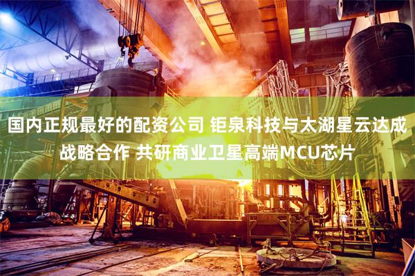 国内正规最好的配资公司 钜泉科技与太湖星云达成战略合作 共研商业卫星高端MCU芯片